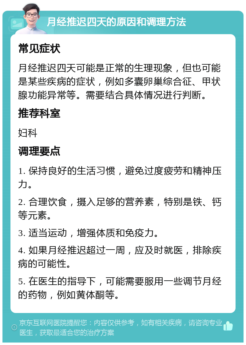 月经推迟四天的原因和调理方法 常见症状 月经推迟四天可能是正常的生理现象，但也可能是某些疾病的症状，例如多囊卵巢综合征、甲状腺功能异常等。需要结合具体情况进行判断。 推荐科室 妇科 调理要点 1. 保持良好的生活习惯，避免过度疲劳和精神压力。 2. 合理饮食，摄入足够的营养素，特别是铁、钙等元素。 3. 适当运动，增强体质和免疫力。 4. 如果月经推迟超过一周，应及时就医，排除疾病的可能性。 5. 在医生的指导下，可能需要服用一些调节月经的药物，例如黄体酮等。