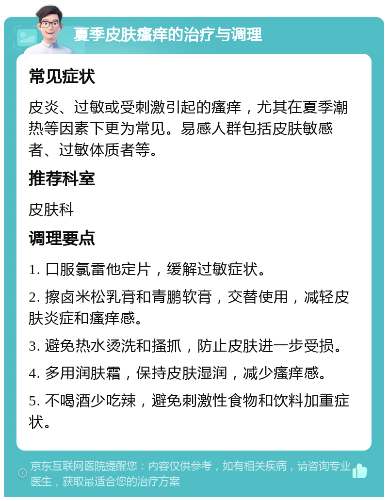 夏季皮肤瘙痒的治疗与调理 常见症状 皮炎、过敏或受刺激引起的瘙痒，尤其在夏季潮热等因素下更为常见。易感人群包括皮肤敏感者、过敏体质者等。 推荐科室 皮肤科 调理要点 1. 口服氯雷他定片，缓解过敏症状。 2. 擦卤米松乳膏和青鹏软膏，交替使用，减轻皮肤炎症和瘙痒感。 3. 避免热水烫洗和搔抓，防止皮肤进一步受损。 4. 多用润肤霜，保持皮肤湿润，减少瘙痒感。 5. 不喝酒少吃辣，避免刺激性食物和饮料加重症状。