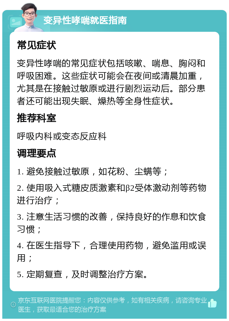 变异性哮喘就医指南 常见症状 变异性哮喘的常见症状包括咳嗽、喘息、胸闷和呼吸困难。这些症状可能会在夜间或清晨加重，尤其是在接触过敏原或进行剧烈运动后。部分患者还可能出现失眠、燥热等全身性症状。 推荐科室 呼吸内科或变态反应科 调理要点 1. 避免接触过敏原，如花粉、尘螨等； 2. 使用吸入式糖皮质激素和β2受体激动剂等药物进行治疗； 3. 注意生活习惯的改善，保持良好的作息和饮食习惯； 4. 在医生指导下，合理使用药物，避免滥用或误用； 5. 定期复查，及时调整治疗方案。