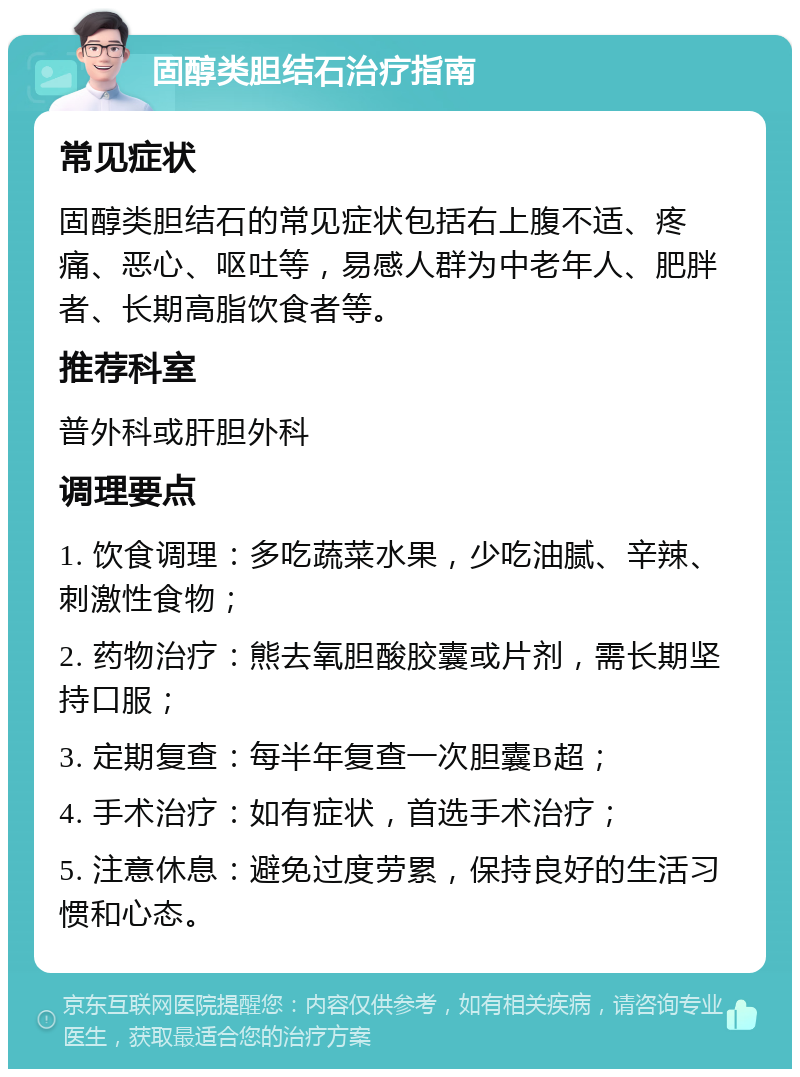 固醇类胆结石治疗指南 常见症状 固醇类胆结石的常见症状包括右上腹不适、疼痛、恶心、呕吐等，易感人群为中老年人、肥胖者、长期高脂饮食者等。 推荐科室 普外科或肝胆外科 调理要点 1. 饮食调理：多吃蔬菜水果，少吃油腻、辛辣、刺激性食物； 2. 药物治疗：熊去氧胆酸胶囊或片剂，需长期坚持口服； 3. 定期复查：每半年复查一次胆囊B超； 4. 手术治疗：如有症状，首选手术治疗； 5. 注意休息：避免过度劳累，保持良好的生活习惯和心态。