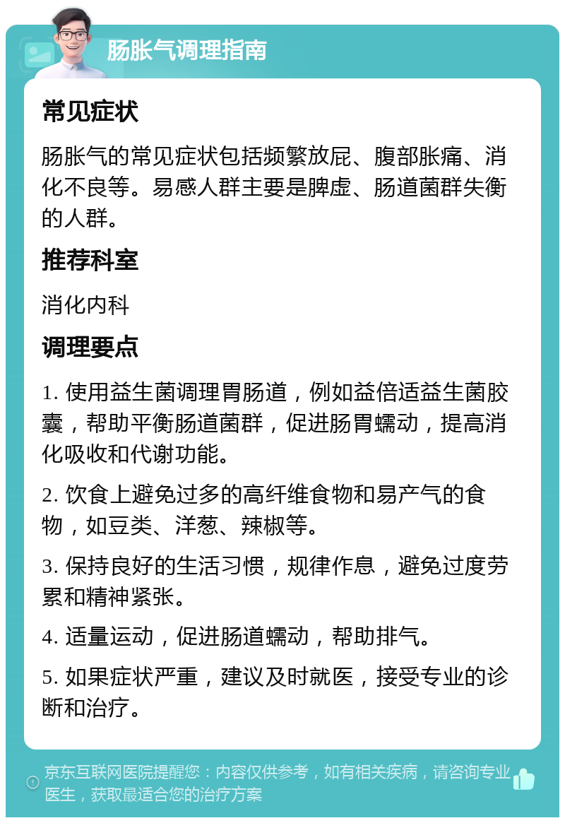 肠胀气调理指南 常见症状 肠胀气的常见症状包括频繁放屁、腹部胀痛、消化不良等。易感人群主要是脾虚、肠道菌群失衡的人群。 推荐科室 消化内科 调理要点 1. 使用益生菌调理胃肠道，例如益倍适益生菌胶囊，帮助平衡肠道菌群，促进肠胃蠕动，提高消化吸收和代谢功能。 2. 饮食上避免过多的高纤维食物和易产气的食物，如豆类、洋葱、辣椒等。 3. 保持良好的生活习惯，规律作息，避免过度劳累和精神紧张。 4. 适量运动，促进肠道蠕动，帮助排气。 5. 如果症状严重，建议及时就医，接受专业的诊断和治疗。