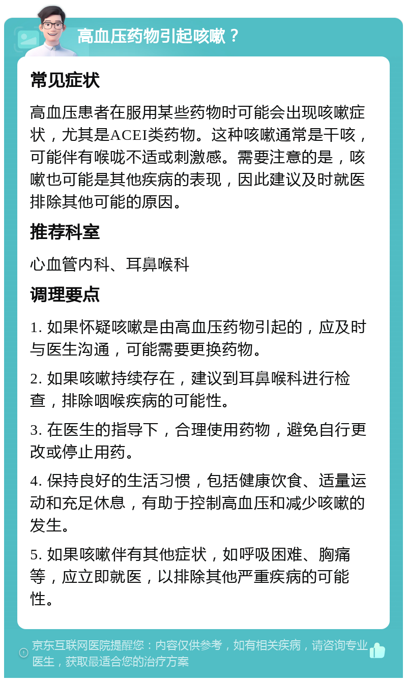 高血压药物引起咳嗽？ 常见症状 高血压患者在服用某些药物时可能会出现咳嗽症状，尤其是ACEI类药物。这种咳嗽通常是干咳，可能伴有喉咙不适或刺激感。需要注意的是，咳嗽也可能是其他疾病的表现，因此建议及时就医排除其他可能的原因。 推荐科室 心血管内科、耳鼻喉科 调理要点 1. 如果怀疑咳嗽是由高血压药物引起的，应及时与医生沟通，可能需要更换药物。 2. 如果咳嗽持续存在，建议到耳鼻喉科进行检查，排除咽喉疾病的可能性。 3. 在医生的指导下，合理使用药物，避免自行更改或停止用药。 4. 保持良好的生活习惯，包括健康饮食、适量运动和充足休息，有助于控制高血压和减少咳嗽的发生。 5. 如果咳嗽伴有其他症状，如呼吸困难、胸痛等，应立即就医，以排除其他严重疾病的可能性。