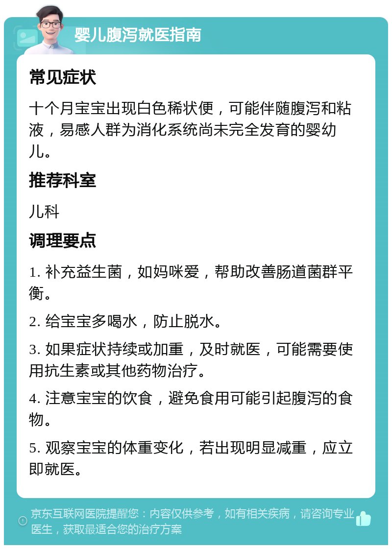 婴儿腹泻就医指南 常见症状 十个月宝宝出现白色稀状便，可能伴随腹泻和粘液，易感人群为消化系统尚未完全发育的婴幼儿。 推荐科室 儿科 调理要点 1. 补充益生菌，如妈咪爱，帮助改善肠道菌群平衡。 2. 给宝宝多喝水，防止脱水。 3. 如果症状持续或加重，及时就医，可能需要使用抗生素或其他药物治疗。 4. 注意宝宝的饮食，避免食用可能引起腹泻的食物。 5. 观察宝宝的体重变化，若出现明显减重，应立即就医。