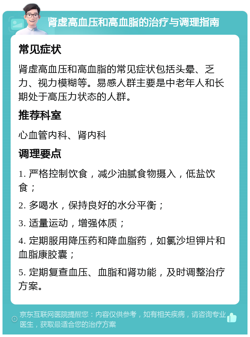 肾虚高血压和高血脂的治疗与调理指南 常见症状 肾虚高血压和高血脂的常见症状包括头晕、乏力、视力模糊等。易感人群主要是中老年人和长期处于高压力状态的人群。 推荐科室 心血管内科、肾内科 调理要点 1. 严格控制饮食，减少油腻食物摄入，低盐饮食； 2. 多喝水，保持良好的水分平衡； 3. 适量运动，增强体质； 4. 定期服用降压药和降血脂药，如氯沙坦钾片和血脂康胶囊； 5. 定期复查血压、血脂和肾功能，及时调整治疗方案。