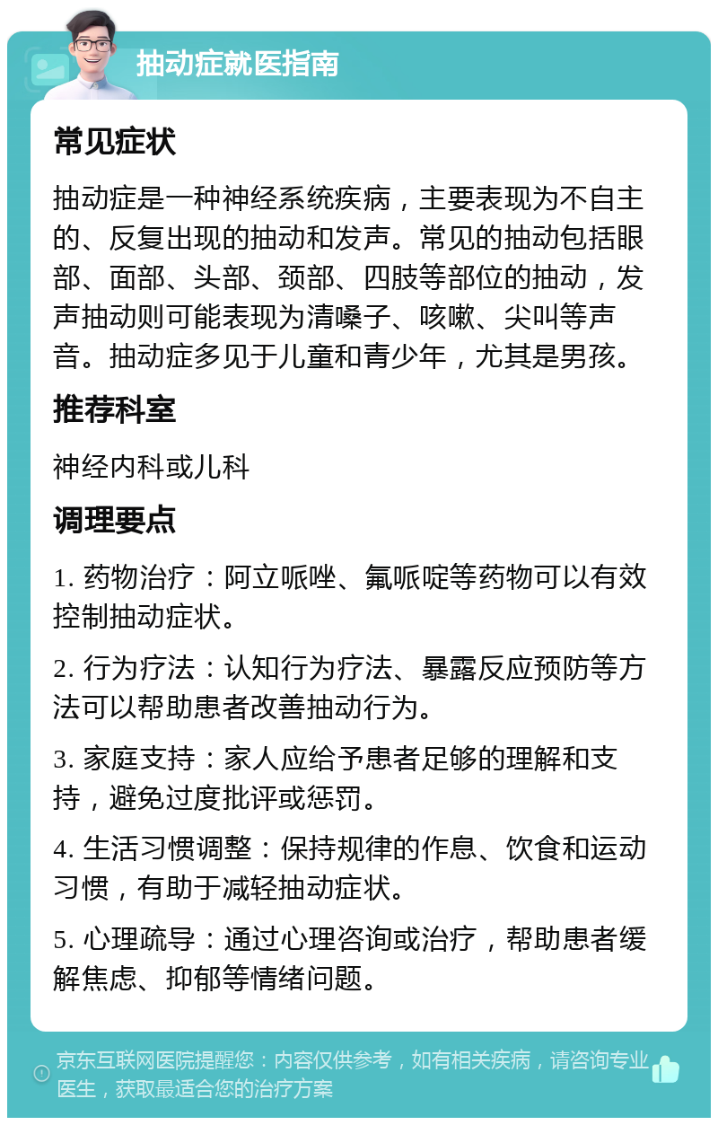 抽动症就医指南 常见症状 抽动症是一种神经系统疾病，主要表现为不自主的、反复出现的抽动和发声。常见的抽动包括眼部、面部、头部、颈部、四肢等部位的抽动，发声抽动则可能表现为清嗓子、咳嗽、尖叫等声音。抽动症多见于儿童和青少年，尤其是男孩。 推荐科室 神经内科或儿科 调理要点 1. 药物治疗：阿立哌唑、氟哌啶等药物可以有效控制抽动症状。 2. 行为疗法：认知行为疗法、暴露反应预防等方法可以帮助患者改善抽动行为。 3. 家庭支持：家人应给予患者足够的理解和支持，避免过度批评或惩罚。 4. 生活习惯调整：保持规律的作息、饮食和运动习惯，有助于减轻抽动症状。 5. 心理疏导：通过心理咨询或治疗，帮助患者缓解焦虑、抑郁等情绪问题。