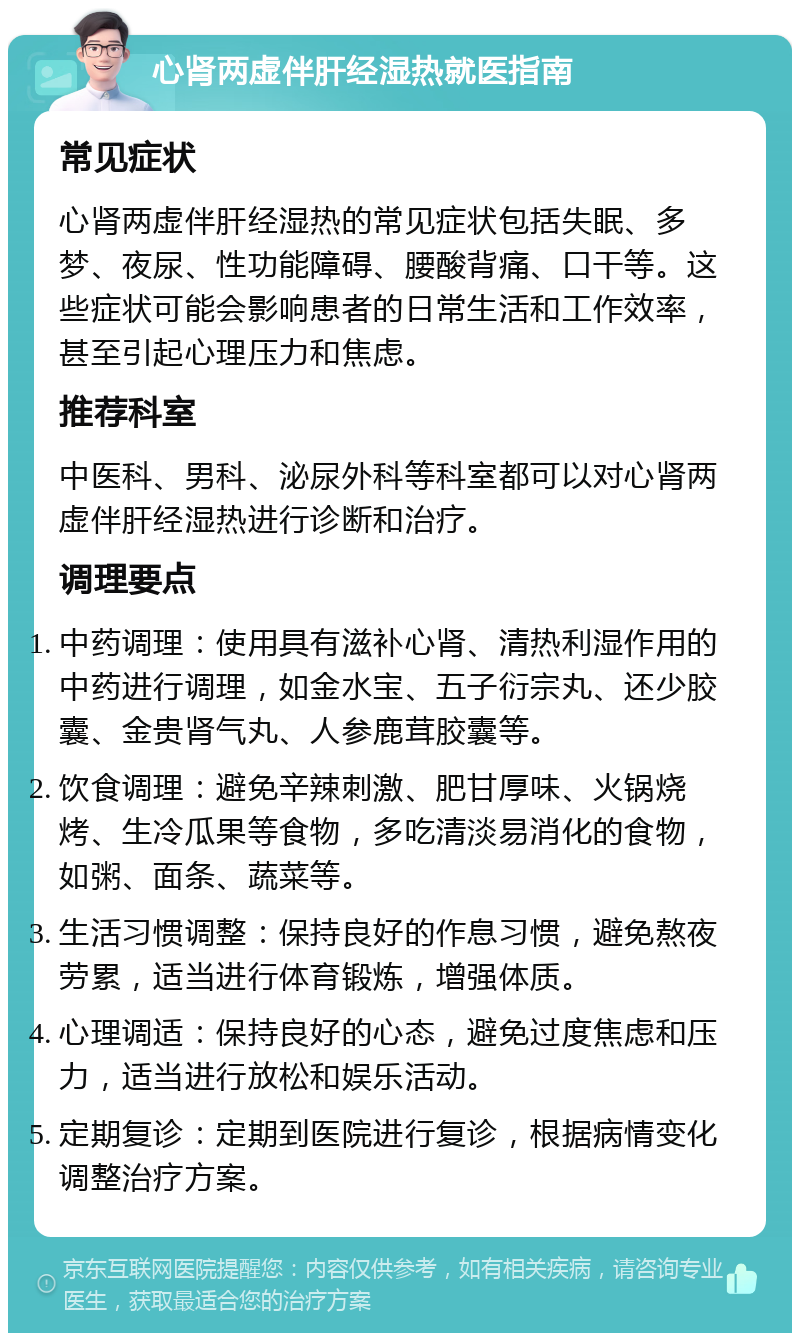 心肾两虚伴肝经湿热就医指南 常见症状 心肾两虚伴肝经湿热的常见症状包括失眠、多梦、夜尿、性功能障碍、腰酸背痛、口干等。这些症状可能会影响患者的日常生活和工作效率，甚至引起心理压力和焦虑。 推荐科室 中医科、男科、泌尿外科等科室都可以对心肾两虚伴肝经湿热进行诊断和治疗。 调理要点 中药调理：使用具有滋补心肾、清热利湿作用的中药进行调理，如金水宝、五子衍宗丸、还少胶囊、金贵肾气丸、人参鹿茸胶囊等。 饮食调理：避免辛辣刺激、肥甘厚味、火锅烧烤、生冷瓜果等食物，多吃清淡易消化的食物，如粥、面条、蔬菜等。 生活习惯调整：保持良好的作息习惯，避免熬夜劳累，适当进行体育锻炼，增强体质。 心理调适：保持良好的心态，避免过度焦虑和压力，适当进行放松和娱乐活动。 定期复诊：定期到医院进行复诊，根据病情变化调整治疗方案。