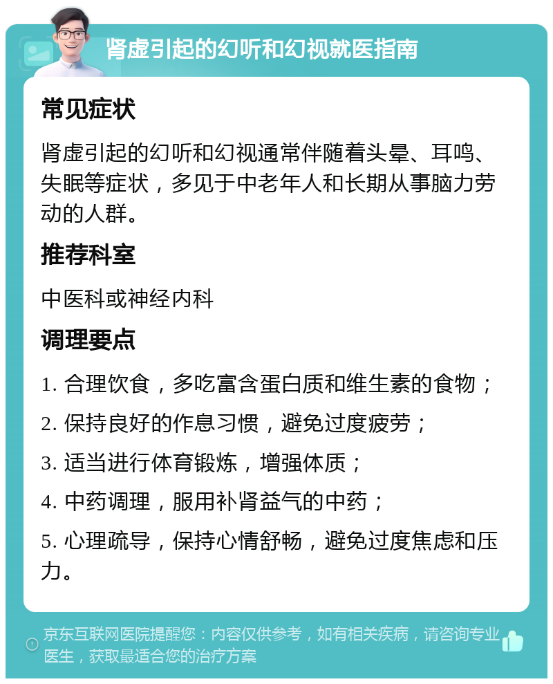 肾虚引起的幻听和幻视就医指南 常见症状 肾虚引起的幻听和幻视通常伴随着头晕、耳鸣、失眠等症状，多见于中老年人和长期从事脑力劳动的人群。 推荐科室 中医科或神经内科 调理要点 1. 合理饮食，多吃富含蛋白质和维生素的食物； 2. 保持良好的作息习惯，避免过度疲劳； 3. 适当进行体育锻炼，增强体质； 4. 中药调理，服用补肾益气的中药； 5. 心理疏导，保持心情舒畅，避免过度焦虑和压力。