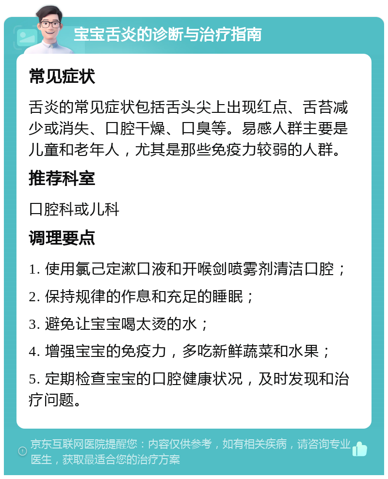 宝宝舌炎的诊断与治疗指南 常见症状 舌炎的常见症状包括舌头尖上出现红点、舌苔减少或消失、口腔干燥、口臭等。易感人群主要是儿童和老年人，尤其是那些免疫力较弱的人群。 推荐科室 口腔科或儿科 调理要点 1. 使用氯己定漱口液和开喉剑喷雾剂清洁口腔； 2. 保持规律的作息和充足的睡眠； 3. 避免让宝宝喝太烫的水； 4. 增强宝宝的免疫力，多吃新鲜蔬菜和水果； 5. 定期检查宝宝的口腔健康状况，及时发现和治疗问题。