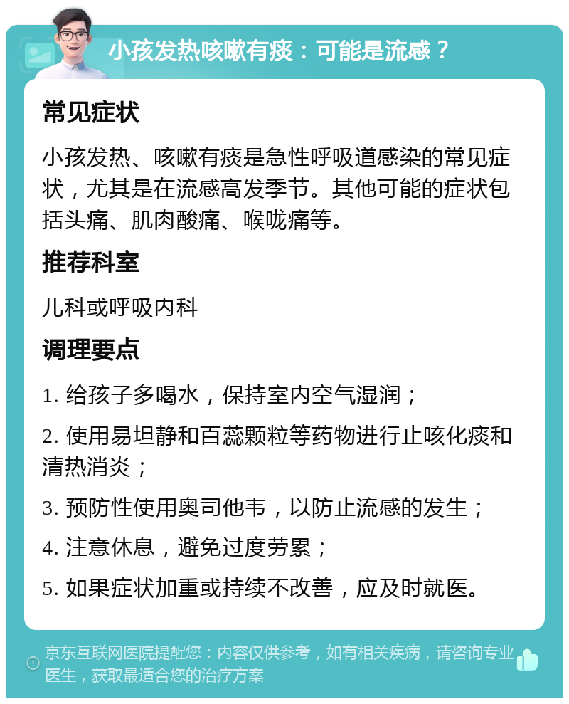 小孩发热咳嗽有痰：可能是流感？ 常见症状 小孩发热、咳嗽有痰是急性呼吸道感染的常见症状，尤其是在流感高发季节。其他可能的症状包括头痛、肌肉酸痛、喉咙痛等。 推荐科室 儿科或呼吸内科 调理要点 1. 给孩子多喝水，保持室内空气湿润； 2. 使用易坦静和百蕊颗粒等药物进行止咳化痰和清热消炎； 3. 预防性使用奥司他韦，以防止流感的发生； 4. 注意休息，避免过度劳累； 5. 如果症状加重或持续不改善，应及时就医。