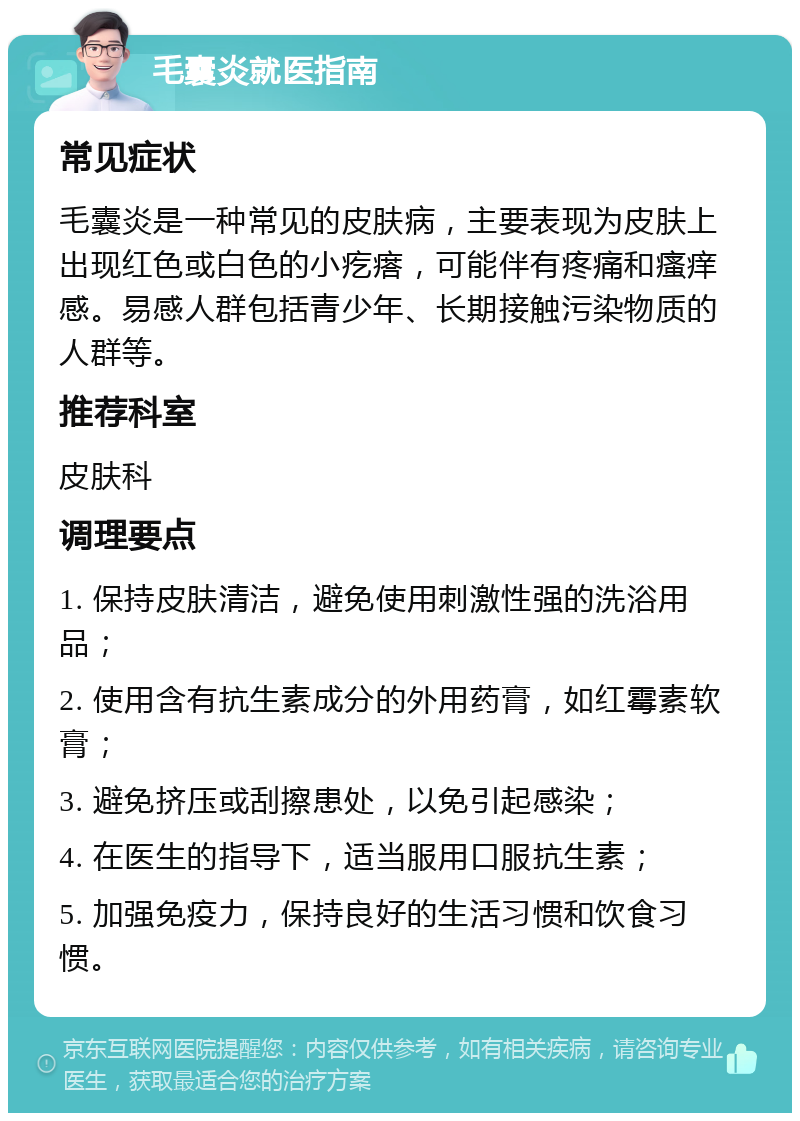 毛囊炎就医指南 常见症状 毛囊炎是一种常见的皮肤病，主要表现为皮肤上出现红色或白色的小疙瘩，可能伴有疼痛和瘙痒感。易感人群包括青少年、长期接触污染物质的人群等。 推荐科室 皮肤科 调理要点 1. 保持皮肤清洁，避免使用刺激性强的洗浴用品； 2. 使用含有抗生素成分的外用药膏，如红霉素软膏； 3. 避免挤压或刮擦患处，以免引起感染； 4. 在医生的指导下，适当服用口服抗生素； 5. 加强免疫力，保持良好的生活习惯和饮食习惯。