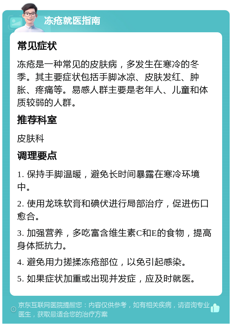 冻疮就医指南 常见症状 冻疮是一种常见的皮肤病，多发生在寒冷的冬季。其主要症状包括手脚冰凉、皮肤发红、肿胀、疼痛等。易感人群主要是老年人、儿童和体质较弱的人群。 推荐科室 皮肤科 调理要点 1. 保持手脚温暖，避免长时间暴露在寒冷环境中。 2. 使用龙珠软膏和碘伏进行局部治疗，促进伤口愈合。 3. 加强营养，多吃富含维生素C和E的食物，提高身体抵抗力。 4. 避免用力搓揉冻疮部位，以免引起感染。 5. 如果症状加重或出现并发症，应及时就医。