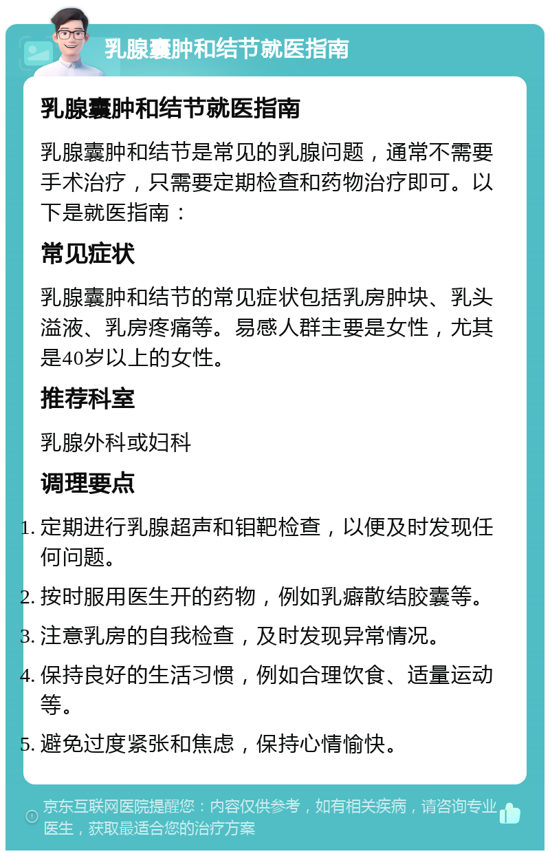 乳腺囊肿和结节就医指南 乳腺囊肿和结节就医指南 乳腺囊肿和结节是常见的乳腺问题，通常不需要手术治疗，只需要定期检查和药物治疗即可。以下是就医指南： 常见症状 乳腺囊肿和结节的常见症状包括乳房肿块、乳头溢液、乳房疼痛等。易感人群主要是女性，尤其是40岁以上的女性。 推荐科室 乳腺外科或妇科 调理要点 定期进行乳腺超声和钼靶检查，以便及时发现任何问题。 按时服用医生开的药物，例如乳癖散结胶囊等。 注意乳房的自我检查，及时发现异常情况。 保持良好的生活习惯，例如合理饮食、适量运动等。 避免过度紧张和焦虑，保持心情愉快。