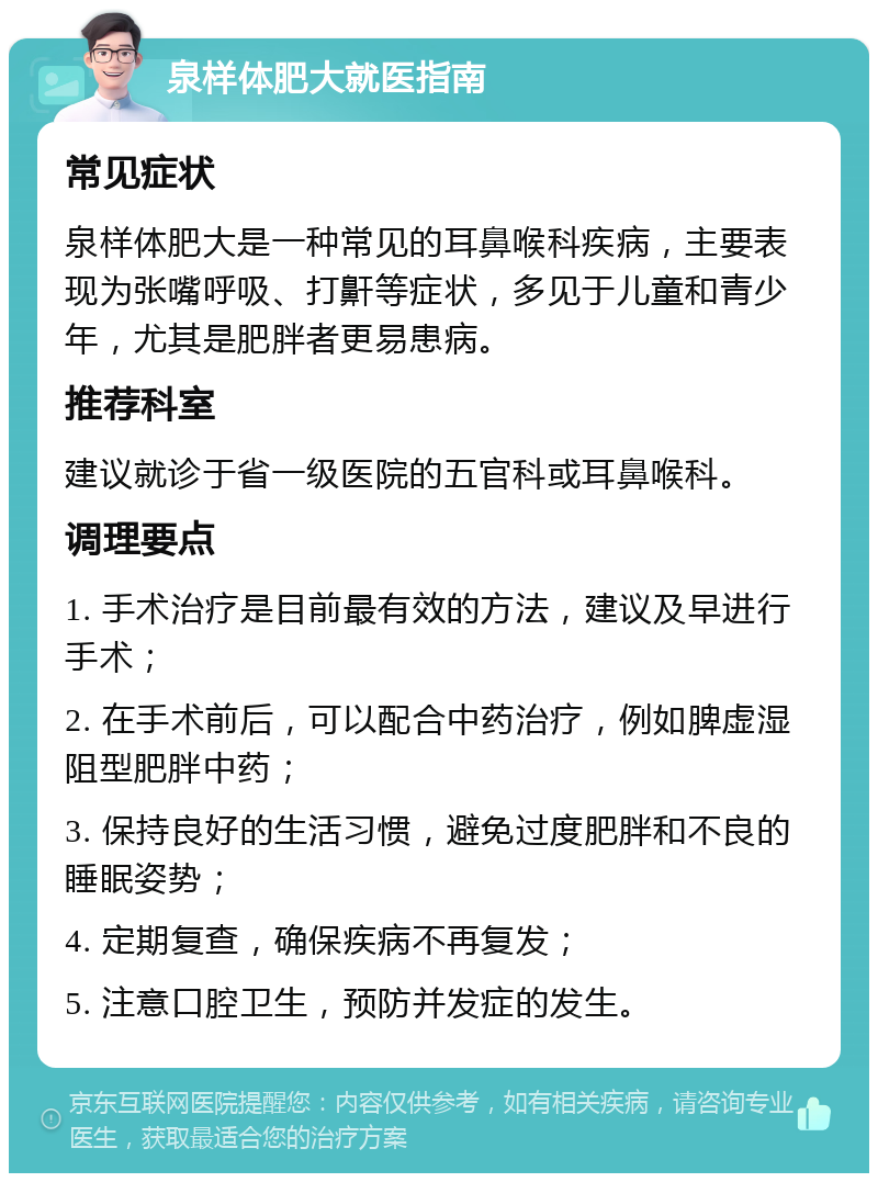 泉样体肥大就医指南 常见症状 泉样体肥大是一种常见的耳鼻喉科疾病，主要表现为张嘴呼吸、打鼾等症状，多见于儿童和青少年，尤其是肥胖者更易患病。 推荐科室 建议就诊于省一级医院的五官科或耳鼻喉科。 调理要点 1. 手术治疗是目前最有效的方法，建议及早进行手术； 2. 在手术前后，可以配合中药治疗，例如脾虚湿阻型肥胖中药； 3. 保持良好的生活习惯，避免过度肥胖和不良的睡眠姿势； 4. 定期复查，确保疾病不再复发； 5. 注意口腔卫生，预防并发症的发生。