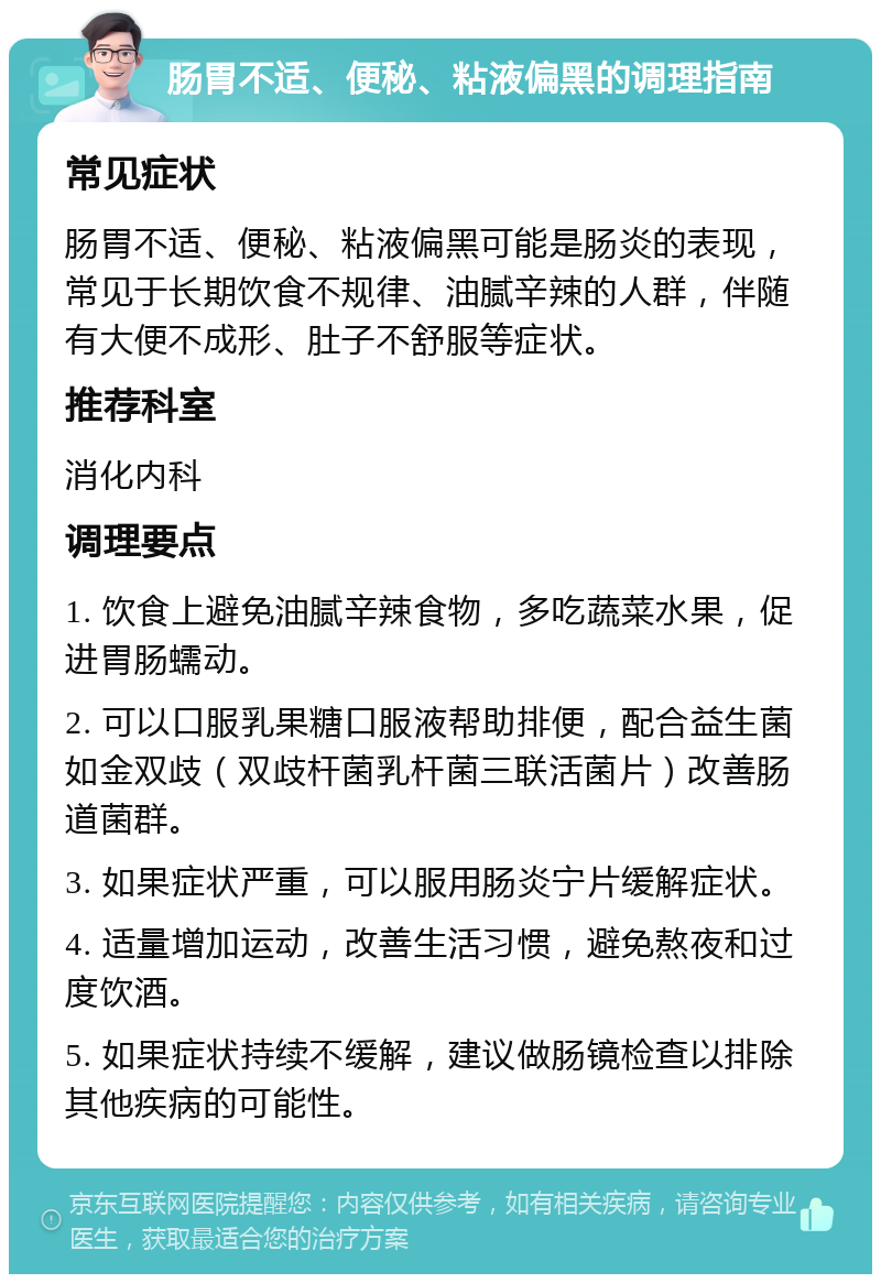 肠胃不适、便秘、粘液偏黑的调理指南 常见症状 肠胃不适、便秘、粘液偏黑可能是肠炎的表现，常见于长期饮食不规律、油腻辛辣的人群，伴随有大便不成形、肚子不舒服等症状。 推荐科室 消化内科 调理要点 1. 饮食上避免油腻辛辣食物，多吃蔬菜水果，促进胃肠蠕动。 2. 可以口服乳果糖口服液帮助排便，配合益生菌如金双歧（双歧杆菌乳杆菌三联活菌片）改善肠道菌群。 3. 如果症状严重，可以服用肠炎宁片缓解症状。 4. 适量增加运动，改善生活习惯，避免熬夜和过度饮酒。 5. 如果症状持续不缓解，建议做肠镜检查以排除其他疾病的可能性。