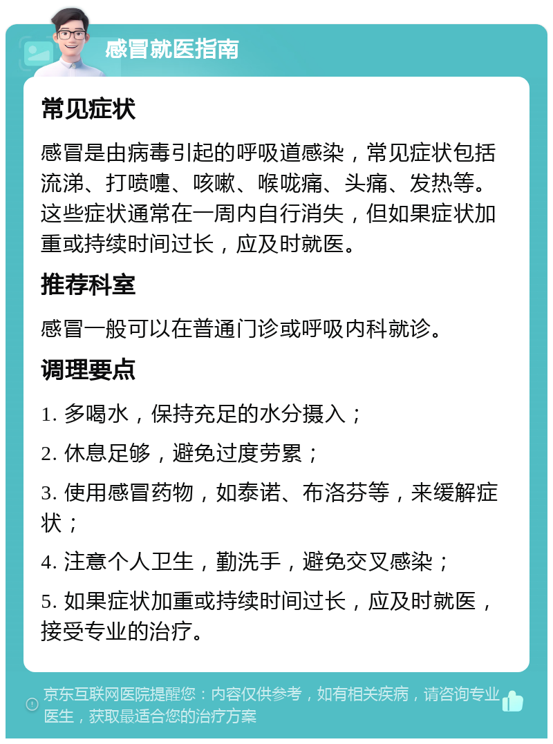 感冒就医指南 常见症状 感冒是由病毒引起的呼吸道感染，常见症状包括流涕、打喷嚏、咳嗽、喉咙痛、头痛、发热等。这些症状通常在一周内自行消失，但如果症状加重或持续时间过长，应及时就医。 推荐科室 感冒一般可以在普通门诊或呼吸内科就诊。 调理要点 1. 多喝水，保持充足的水分摄入； 2. 休息足够，避免过度劳累； 3. 使用感冒药物，如泰诺、布洛芬等，来缓解症状； 4. 注意个人卫生，勤洗手，避免交叉感染； 5. 如果症状加重或持续时间过长，应及时就医，接受专业的治疗。