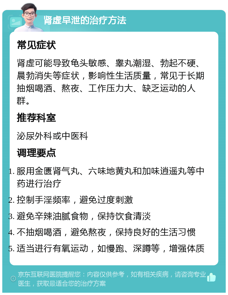 肾虚早泄的治疗方法 常见症状 肾虚可能导致龟头敏感、睾丸潮湿、勃起不硬、晨勃消失等症状，影响性生活质量，常见于长期抽烟喝酒、熬夜、工作压力大、缺乏运动的人群。 推荐科室 泌尿外科或中医科 调理要点 服用金匮肾气丸、六味地黄丸和加味逍遥丸等中药进行治疗 控制手淫频率，避免过度刺激 避免辛辣油腻食物，保持饮食清淡 不抽烟喝酒，避免熬夜，保持良好的生活习惯 适当进行有氧运动，如慢跑、深蹲等，增强体质