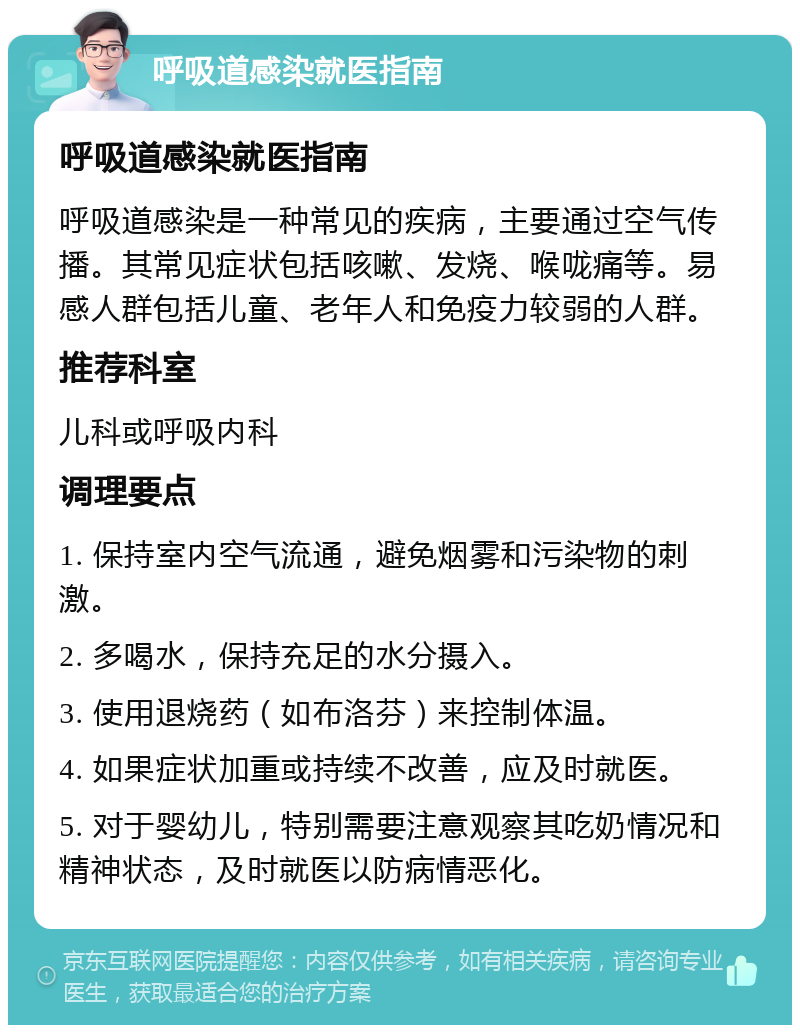 呼吸道感染就医指南 呼吸道感染就医指南 呼吸道感染是一种常见的疾病，主要通过空气传播。其常见症状包括咳嗽、发烧、喉咙痛等。易感人群包括儿童、老年人和免疫力较弱的人群。 推荐科室 儿科或呼吸内科 调理要点 1. 保持室内空气流通，避免烟雾和污染物的刺激。 2. 多喝水，保持充足的水分摄入。 3. 使用退烧药（如布洛芬）来控制体温。 4. 如果症状加重或持续不改善，应及时就医。 5. 对于婴幼儿，特别需要注意观察其吃奶情况和精神状态，及时就医以防病情恶化。