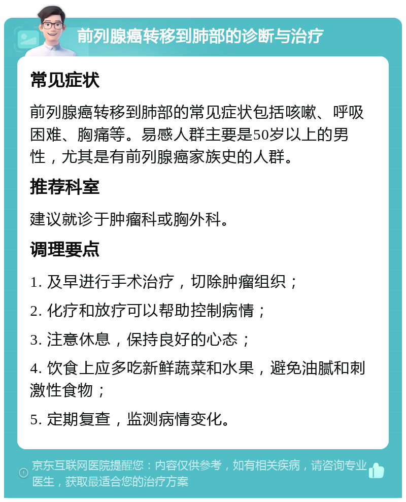 前列腺癌转移到肺部的诊断与治疗 常见症状 前列腺癌转移到肺部的常见症状包括咳嗽、呼吸困难、胸痛等。易感人群主要是50岁以上的男性，尤其是有前列腺癌家族史的人群。 推荐科室 建议就诊于肿瘤科或胸外科。 调理要点 1. 及早进行手术治疗，切除肿瘤组织； 2. 化疗和放疗可以帮助控制病情； 3. 注意休息，保持良好的心态； 4. 饮食上应多吃新鲜蔬菜和水果，避免油腻和刺激性食物； 5. 定期复查，监测病情变化。