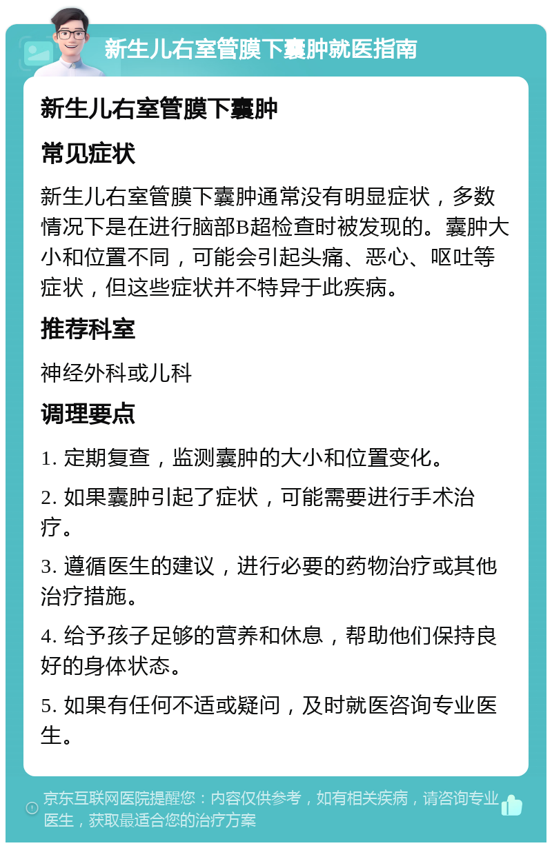 新生儿右室管膜下囊肿就医指南 新生儿右室管膜下囊肿 常见症状 新生儿右室管膜下囊肿通常没有明显症状，多数情况下是在进行脑部B超检查时被发现的。囊肿大小和位置不同，可能会引起头痛、恶心、呕吐等症状，但这些症状并不特异于此疾病。 推荐科室 神经外科或儿科 调理要点 1. 定期复查，监测囊肿的大小和位置变化。 2. 如果囊肿引起了症状，可能需要进行手术治疗。 3. 遵循医生的建议，进行必要的药物治疗或其他治疗措施。 4. 给予孩子足够的营养和休息，帮助他们保持良好的身体状态。 5. 如果有任何不适或疑问，及时就医咨询专业医生。