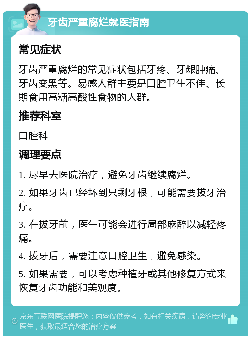 牙齿严重腐烂就医指南 常见症状 牙齿严重腐烂的常见症状包括牙疼、牙龈肿痛、牙齿变黑等。易感人群主要是口腔卫生不佳、长期食用高糖高酸性食物的人群。 推荐科室 口腔科 调理要点 1. 尽早去医院治疗，避免牙齿继续腐烂。 2. 如果牙齿已经坏到只剩牙根，可能需要拔牙治疗。 3. 在拔牙前，医生可能会进行局部麻醉以减轻疼痛。 4. 拔牙后，需要注意口腔卫生，避免感染。 5. 如果需要，可以考虑种植牙或其他修复方式来恢复牙齿功能和美观度。