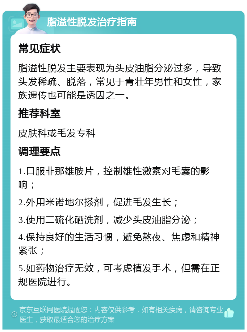 脂溢性脱发治疗指南 常见症状 脂溢性脱发主要表现为头皮油脂分泌过多，导致头发稀疏、脱落，常见于青壮年男性和女性，家族遗传也可能是诱因之一。 推荐科室 皮肤科或毛发专科 调理要点 1.口服非那雄胺片，控制雄性激素对毛囊的影响； 2.外用米诺地尔搽剂，促进毛发生长； 3.使用二硫化硒洗剂，减少头皮油脂分泌； 4.保持良好的生活习惯，避免熬夜、焦虑和精神紧张； 5.如药物治疗无效，可考虑植发手术，但需在正规医院进行。