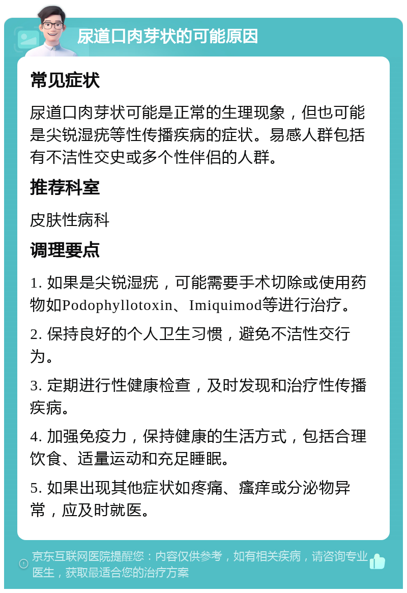 尿道口肉芽状的可能原因 常见症状 尿道口肉芽状可能是正常的生理现象，但也可能是尖锐湿疣等性传播疾病的症状。易感人群包括有不洁性交史或多个性伴侣的人群。 推荐科室 皮肤性病科 调理要点 1. 如果是尖锐湿疣，可能需要手术切除或使用药物如Podophyllotoxin、Imiquimod等进行治疗。 2. 保持良好的个人卫生习惯，避免不洁性交行为。 3. 定期进行性健康检查，及时发现和治疗性传播疾病。 4. 加强免疫力，保持健康的生活方式，包括合理饮食、适量运动和充足睡眠。 5. 如果出现其他症状如疼痛、瘙痒或分泌物异常，应及时就医。