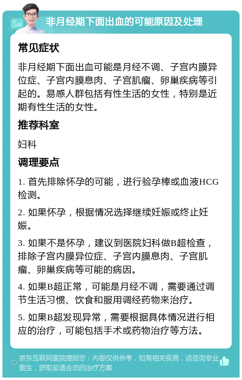 非月经期下面出血的可能原因及处理 常见症状 非月经期下面出血可能是月经不调、子宫内膜异位症、子宫内膜息肉、子宫肌瘤、卵巢疾病等引起的。易感人群包括有性生活的女性，特别是近期有性生活的女性。 推荐科室 妇科 调理要点 1. 首先排除怀孕的可能，进行验孕棒或血液HCG检测。 2. 如果怀孕，根据情况选择继续妊娠或终止妊娠。 3. 如果不是怀孕，建议到医院妇科做B超检查，排除子宫内膜异位症、子宫内膜息肉、子宫肌瘤、卵巢疾病等可能的病因。 4. 如果B超正常，可能是月经不调，需要通过调节生活习惯、饮食和服用调经药物来治疗。 5. 如果B超发现异常，需要根据具体情况进行相应的治疗，可能包括手术或药物治疗等方法。