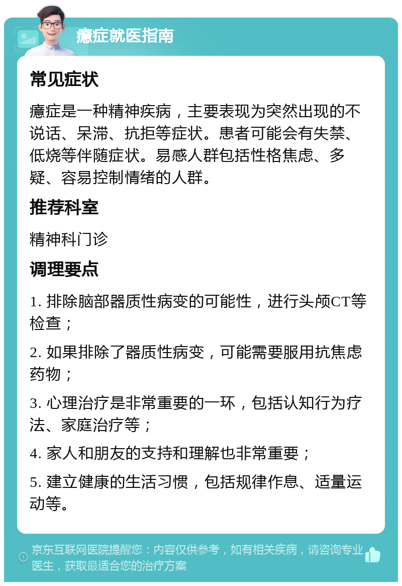 癔症就医指南 常见症状 癔症是一种精神疾病，主要表现为突然出现的不说话、呆滞、抗拒等症状。患者可能会有失禁、低烧等伴随症状。易感人群包括性格焦虑、多疑、容易控制情绪的人群。 推荐科室 精神科门诊 调理要点 1. 排除脑部器质性病变的可能性，进行头颅CT等检查； 2. 如果排除了器质性病变，可能需要服用抗焦虑药物； 3. 心理治疗是非常重要的一环，包括认知行为疗法、家庭治疗等； 4. 家人和朋友的支持和理解也非常重要； 5. 建立健康的生活习惯，包括规律作息、适量运动等。