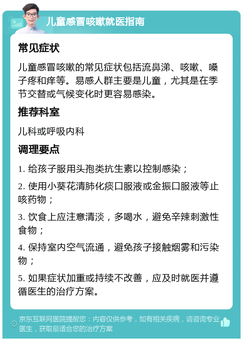 儿童感冒咳嗽就医指南 常见症状 儿童感冒咳嗽的常见症状包括流鼻涕、咳嗽、嗓子疼和痒等。易感人群主要是儿童，尤其是在季节交替或气候变化时更容易感染。 推荐科室 儿科或呼吸内科 调理要点 1. 给孩子服用头孢类抗生素以控制感染； 2. 使用小葵花清肺化痰口服液或金振口服液等止咳药物； 3. 饮食上应注意清淡，多喝水，避免辛辣刺激性食物； 4. 保持室内空气流通，避免孩子接触烟雾和污染物； 5. 如果症状加重或持续不改善，应及时就医并遵循医生的治疗方案。