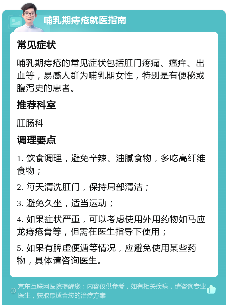 哺乳期痔疮就医指南 常见症状 哺乳期痔疮的常见症状包括肛门疼痛、瘙痒、出血等，易感人群为哺乳期女性，特别是有便秘或腹泻史的患者。 推荐科室 肛肠科 调理要点 1. 饮食调理，避免辛辣、油腻食物，多吃高纤维食物； 2. 每天清洗肛门，保持局部清洁； 3. 避免久坐，适当运动； 4. 如果症状严重，可以考虑使用外用药物如马应龙痔疮膏等，但需在医生指导下使用； 5. 如果有脾虚便溏等情况，应避免使用某些药物，具体请咨询医生。