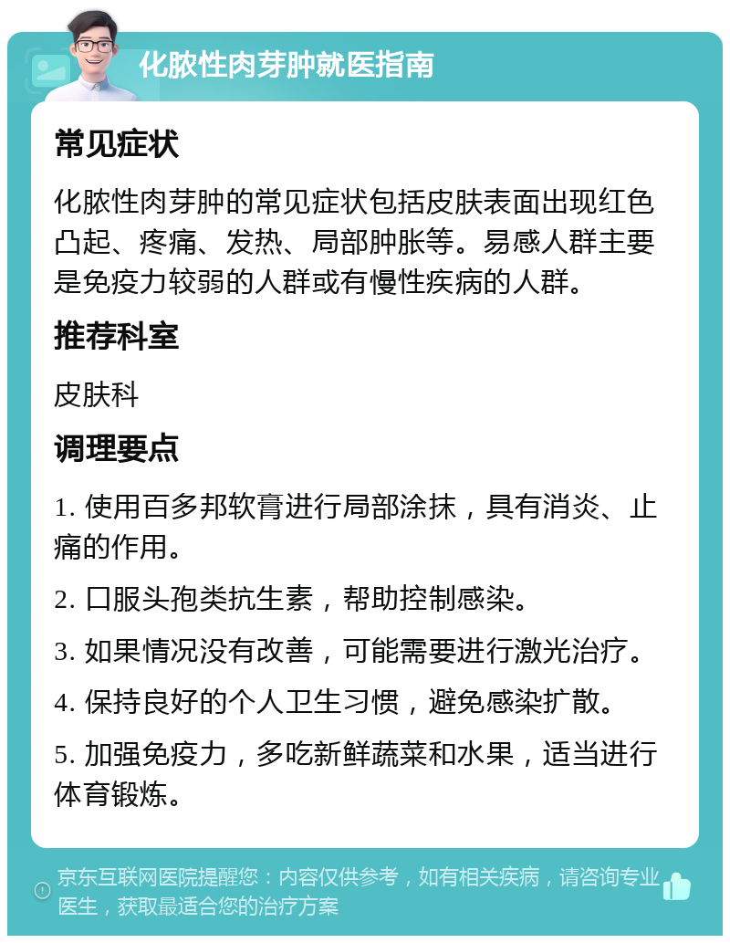 化脓性肉芽肿就医指南 常见症状 化脓性肉芽肿的常见症状包括皮肤表面出现红色凸起、疼痛、发热、局部肿胀等。易感人群主要是免疫力较弱的人群或有慢性疾病的人群。 推荐科室 皮肤科 调理要点 1. 使用百多邦软膏进行局部涂抹，具有消炎、止痛的作用。 2. 口服头孢类抗生素，帮助控制感染。 3. 如果情况没有改善，可能需要进行激光治疗。 4. 保持良好的个人卫生习惯，避免感染扩散。 5. 加强免疫力，多吃新鲜蔬菜和水果，适当进行体育锻炼。