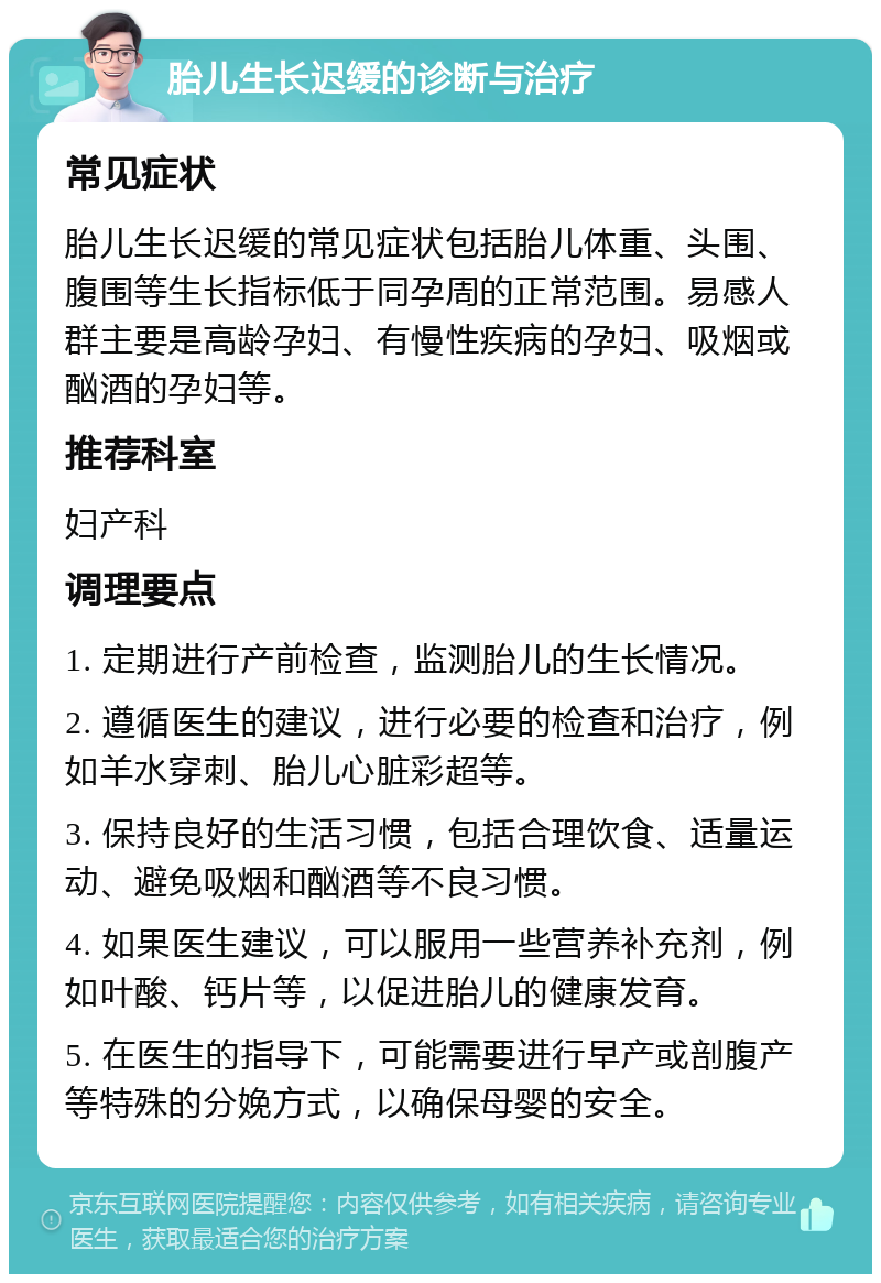 胎儿生长迟缓的诊断与治疗 常见症状 胎儿生长迟缓的常见症状包括胎儿体重、头围、腹围等生长指标低于同孕周的正常范围。易感人群主要是高龄孕妇、有慢性疾病的孕妇、吸烟或酗酒的孕妇等。 推荐科室 妇产科 调理要点 1. 定期进行产前检查，监测胎儿的生长情况。 2. 遵循医生的建议，进行必要的检查和治疗，例如羊水穿刺、胎儿心脏彩超等。 3. 保持良好的生活习惯，包括合理饮食、适量运动、避免吸烟和酗酒等不良习惯。 4. 如果医生建议，可以服用一些营养补充剂，例如叶酸、钙片等，以促进胎儿的健康发育。 5. 在医生的指导下，可能需要进行早产或剖腹产等特殊的分娩方式，以确保母婴的安全。