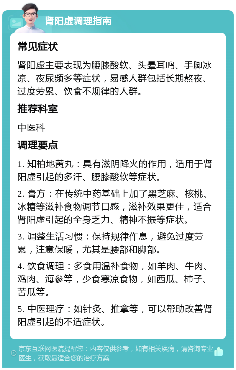 肾阳虚调理指南 常见症状 肾阳虚主要表现为腰膝酸软、头晕耳鸣、手脚冰凉、夜尿频多等症状，易感人群包括长期熬夜、过度劳累、饮食不规律的人群。 推荐科室 中医科 调理要点 1. 知柏地黄丸：具有滋阴降火的作用，适用于肾阳虚引起的多汗、腰膝酸软等症状。 2. 膏方：在传统中药基础上加了黑芝麻、核桃、冰糖等滋补食物调节口感，滋补效果更佳，适合肾阳虚引起的全身乏力、精神不振等症状。 3. 调整生活习惯：保持规律作息，避免过度劳累，注意保暖，尤其是腰部和脚部。 4. 饮食调理：多食用温补食物，如羊肉、牛肉、鸡肉、海参等，少食寒凉食物，如西瓜、柿子、苦瓜等。 5. 中医理疗：如针灸、推拿等，可以帮助改善肾阳虚引起的不适症状。