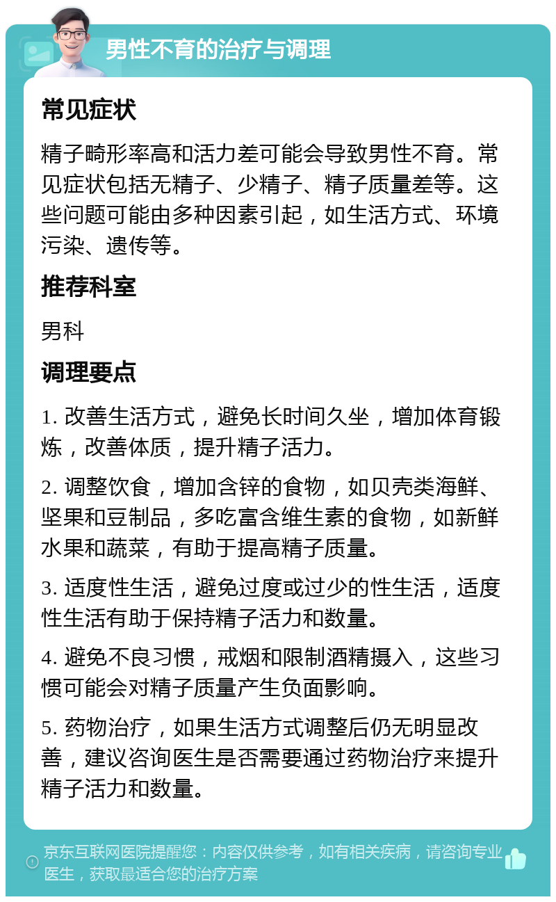 男性不育的治疗与调理 常见症状 精子畸形率高和活力差可能会导致男性不育。常见症状包括无精子、少精子、精子质量差等。这些问题可能由多种因素引起，如生活方式、环境污染、遗传等。 推荐科室 男科 调理要点 1. 改善生活方式，避免长时间久坐，增加体育锻炼，改善体质，提升精子活力。 2. 调整饮食，增加含锌的食物，如贝壳类海鲜、坚果和豆制品，多吃富含维生素的食物，如新鲜水果和蔬菜，有助于提高精子质量。 3. 适度性生活，避免过度或过少的性生活，适度性生活有助于保持精子活力和数量。 4. 避免不良习惯，戒烟和限制酒精摄入，这些习惯可能会对精子质量产生负面影响。 5. 药物治疗，如果生活方式调整后仍无明显改善，建议咨询医生是否需要通过药物治疗来提升精子活力和数量。