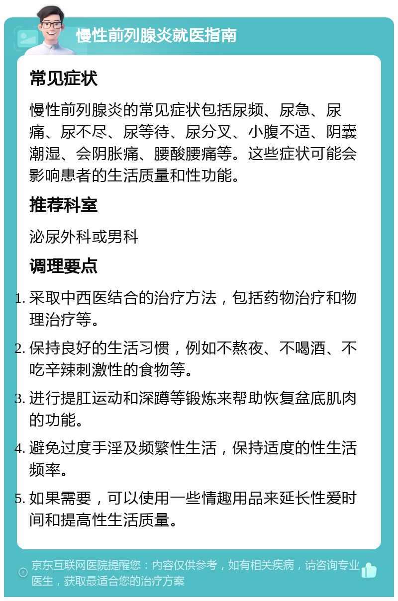 慢性前列腺炎就医指南 常见症状 慢性前列腺炎的常见症状包括尿频、尿急、尿痛、尿不尽、尿等待、尿分叉、小腹不适、阴囊潮湿、会阴胀痛、腰酸腰痛等。这些症状可能会影响患者的生活质量和性功能。 推荐科室 泌尿外科或男科 调理要点 采取中西医结合的治疗方法，包括药物治疗和物理治疗等。 保持良好的生活习惯，例如不熬夜、不喝酒、不吃辛辣刺激性的食物等。 进行提肛运动和深蹲等锻炼来帮助恢复盆底肌肉的功能。 避免过度手淫及频繁性生活，保持适度的性生活频率。 如果需要，可以使用一些情趣用品来延长性爱时间和提高性生活质量。