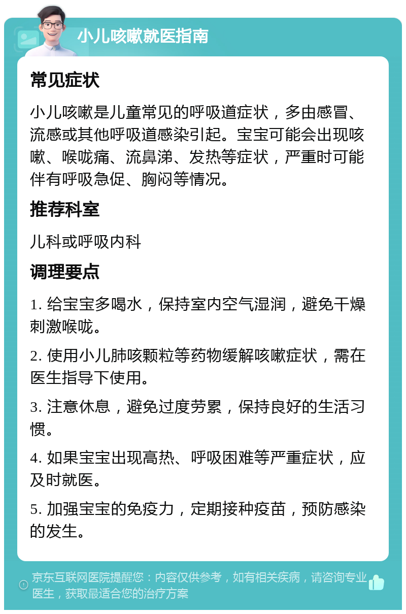 小儿咳嗽就医指南 常见症状 小儿咳嗽是儿童常见的呼吸道症状，多由感冒、流感或其他呼吸道感染引起。宝宝可能会出现咳嗽、喉咙痛、流鼻涕、发热等症状，严重时可能伴有呼吸急促、胸闷等情况。 推荐科室 儿科或呼吸内科 调理要点 1. 给宝宝多喝水，保持室内空气湿润，避免干燥刺激喉咙。 2. 使用小儿肺咳颗粒等药物缓解咳嗽症状，需在医生指导下使用。 3. 注意休息，避免过度劳累，保持良好的生活习惯。 4. 如果宝宝出现高热、呼吸困难等严重症状，应及时就医。 5. 加强宝宝的免疫力，定期接种疫苗，预防感染的发生。