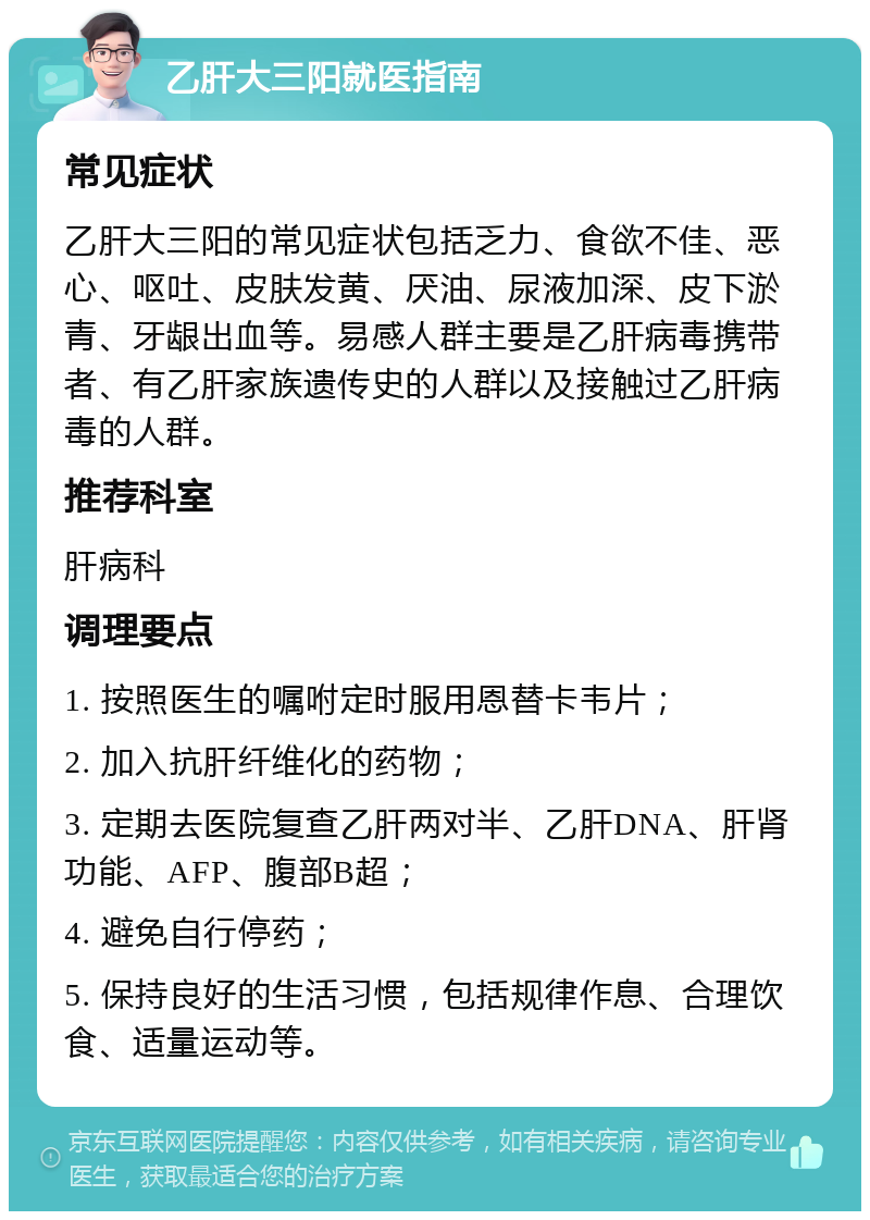 乙肝大三阳就医指南 常见症状 乙肝大三阳的常见症状包括乏力、食欲不佳、恶心、呕吐、皮肤发黄、厌油、尿液加深、皮下淤青、牙龈出血等。易感人群主要是乙肝病毒携带者、有乙肝家族遗传史的人群以及接触过乙肝病毒的人群。 推荐科室 肝病科 调理要点 1. 按照医生的嘱咐定时服用恩替卡韦片； 2. 加入抗肝纤维化的药物； 3. 定期去医院复查乙肝两对半、乙肝DNA、肝肾功能、AFP、腹部B超； 4. 避免自行停药； 5. 保持良好的生活习惯，包括规律作息、合理饮食、适量运动等。