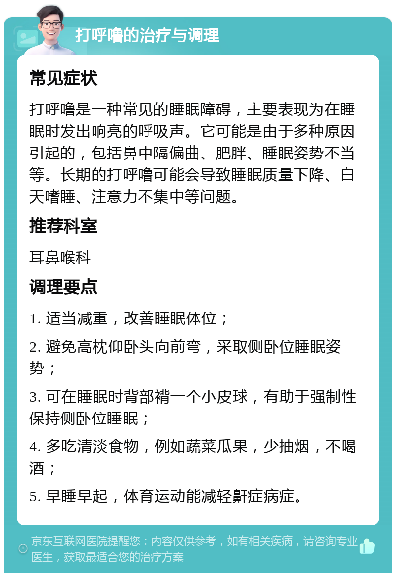 打呼噜的治疗与调理 常见症状 打呼噜是一种常见的睡眠障碍，主要表现为在睡眠时发出响亮的呼吸声。它可能是由于多种原因引起的，包括鼻中隔偏曲、肥胖、睡眠姿势不当等。长期的打呼噜可能会导致睡眠质量下降、白天嗜睡、注意力不集中等问题。 推荐科室 耳鼻喉科 调理要点 1. 适当减重，改善睡眠体位； 2. 避免高枕仰卧头向前弯，采取侧卧位睡眠姿势； 3. 可在睡眠时背部褙一个小皮球，有助于强制性保持侧卧位睡眠； 4. 多吃清淡食物，例如蔬菜瓜果，少抽烟，不喝酒； 5. 早睡早起，体育运动能减轻鼾症病症。