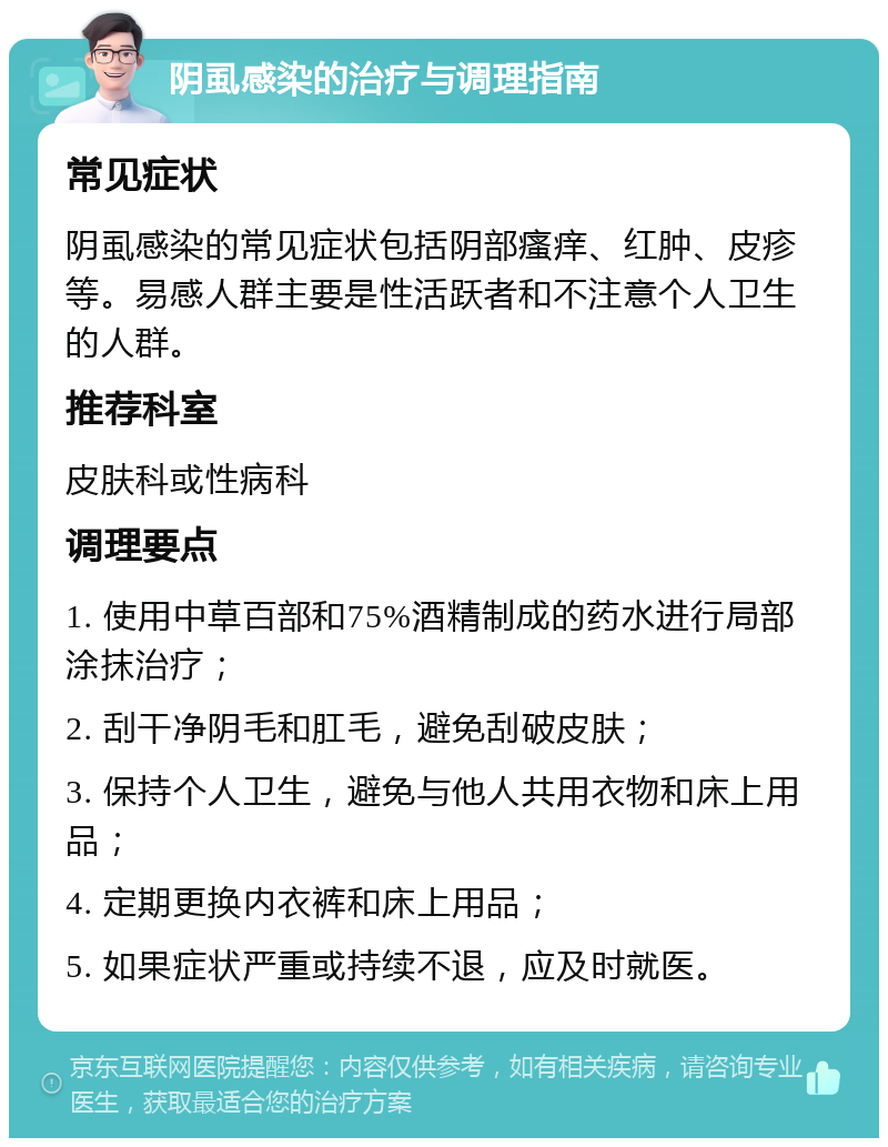 阴虱感染的治疗与调理指南 常见症状 阴虱感染的常见症状包括阴部瘙痒、红肿、皮疹等。易感人群主要是性活跃者和不注意个人卫生的人群。 推荐科室 皮肤科或性病科 调理要点 1. 使用中草百部和75%酒精制成的药水进行局部涂抹治疗； 2. 刮干净阴毛和肛毛，避免刮破皮肤； 3. 保持个人卫生，避免与他人共用衣物和床上用品； 4. 定期更换内衣裤和床上用品； 5. 如果症状严重或持续不退，应及时就医。