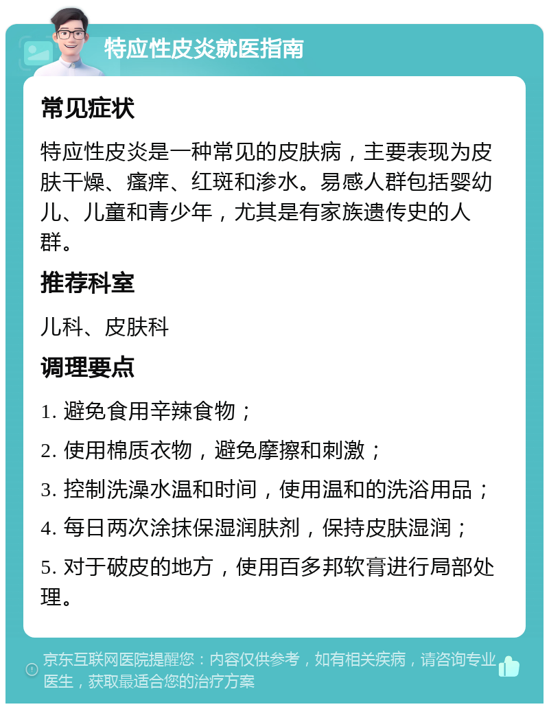 特应性皮炎就医指南 常见症状 特应性皮炎是一种常见的皮肤病，主要表现为皮肤干燥、瘙痒、红斑和渗水。易感人群包括婴幼儿、儿童和青少年，尤其是有家族遗传史的人群。 推荐科室 儿科、皮肤科 调理要点 1. 避免食用辛辣食物； 2. 使用棉质衣物，避免摩擦和刺激； 3. 控制洗澡水温和时间，使用温和的洗浴用品； 4. 每日两次涂抹保湿润肤剂，保持皮肤湿润； 5. 对于破皮的地方，使用百多邦软膏进行局部处理。