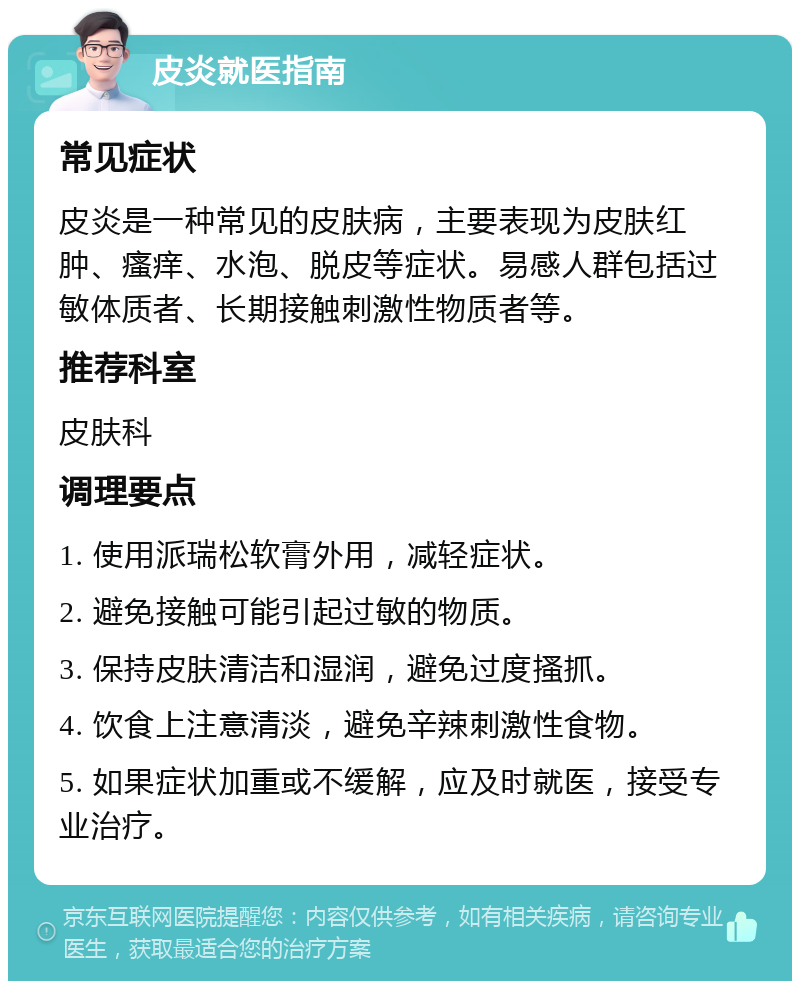 皮炎就医指南 常见症状 皮炎是一种常见的皮肤病，主要表现为皮肤红肿、瘙痒、水泡、脱皮等症状。易感人群包括过敏体质者、长期接触刺激性物质者等。 推荐科室 皮肤科 调理要点 1. 使用派瑞松软膏外用，减轻症状。 2. 避免接触可能引起过敏的物质。 3. 保持皮肤清洁和湿润，避免过度搔抓。 4. 饮食上注意清淡，避免辛辣刺激性食物。 5. 如果症状加重或不缓解，应及时就医，接受专业治疗。