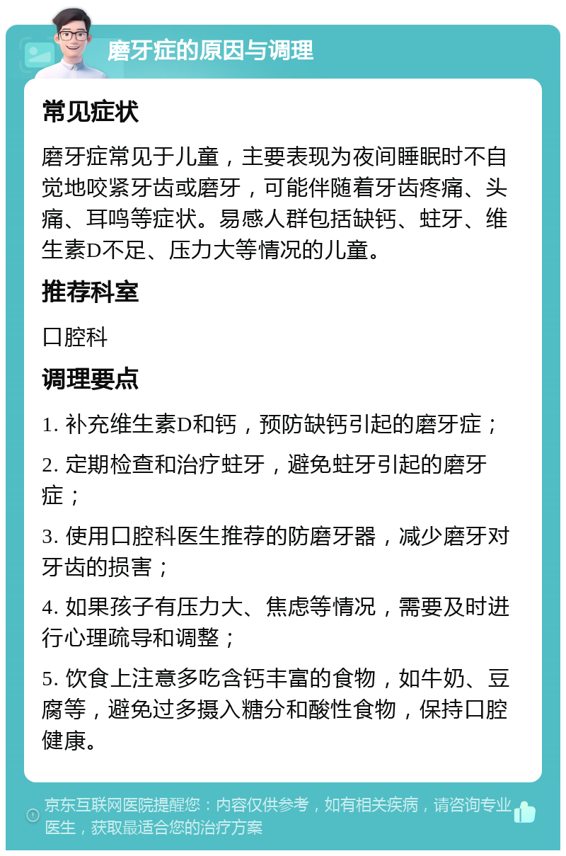 磨牙症的原因与调理 常见症状 磨牙症常见于儿童，主要表现为夜间睡眠时不自觉地咬紧牙齿或磨牙，可能伴随着牙齿疼痛、头痛、耳鸣等症状。易感人群包括缺钙、蛀牙、维生素D不足、压力大等情况的儿童。 推荐科室 口腔科 调理要点 1. 补充维生素D和钙，预防缺钙引起的磨牙症； 2. 定期检查和治疗蛀牙，避免蛀牙引起的磨牙症； 3. 使用口腔科医生推荐的防磨牙器，减少磨牙对牙齿的损害； 4. 如果孩子有压力大、焦虑等情况，需要及时进行心理疏导和调整； 5. 饮食上注意多吃含钙丰富的食物，如牛奶、豆腐等，避免过多摄入糖分和酸性食物，保持口腔健康。