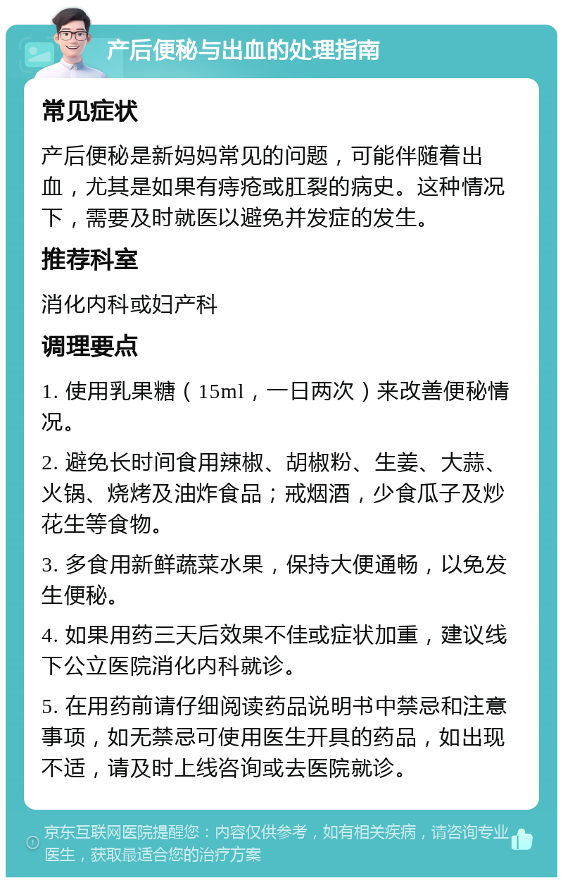 产后便秘与出血的处理指南 常见症状 产后便秘是新妈妈常见的问题，可能伴随着出血，尤其是如果有痔疮或肛裂的病史。这种情况下，需要及时就医以避免并发症的发生。 推荐科室 消化内科或妇产科 调理要点 1. 使用乳果糖（15ml，一日两次）来改善便秘情况。 2. 避免长时间食用辣椒、胡椒粉、生姜、大蒜、火锅、烧烤及油炸食品；戒烟酒，少食瓜子及炒花生等食物。 3. 多食用新鲜蔬菜水果，保持大便通畅，以免发生便秘。 4. 如果用药三天后效果不佳或症状加重，建议线下公立医院消化内科就诊。 5. 在用药前请仔细阅读药品说明书中禁忌和注意事项，如无禁忌可使用医生开具的药品，如出现不适，请及时上线咨询或去医院就诊。