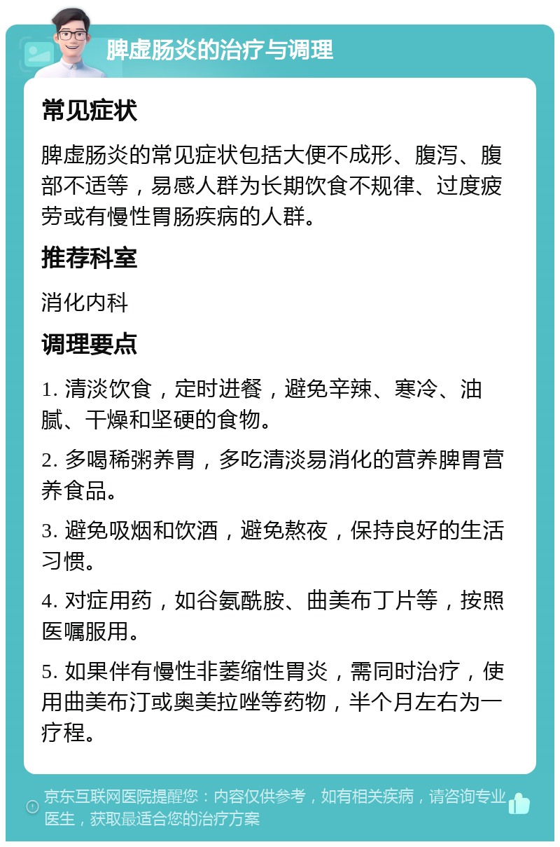 脾虚肠炎的治疗与调理 常见症状 脾虚肠炎的常见症状包括大便不成形、腹泻、腹部不适等，易感人群为长期饮食不规律、过度疲劳或有慢性胃肠疾病的人群。 推荐科室 消化内科 调理要点 1. 清淡饮食，定时进餐，避免辛辣、寒冷、油腻、干燥和坚硬的食物。 2. 多喝稀粥养胃，多吃清淡易消化的营养脾胃营养食品。 3. 避免吸烟和饮酒，避免熬夜，保持良好的生活习惯。 4. 对症用药，如谷氨酰胺、曲美布丁片等，按照医嘱服用。 5. 如果伴有慢性非萎缩性胃炎，需同时治疗，使用曲美布汀或奥美拉唑等药物，半个月左右为一疗程。