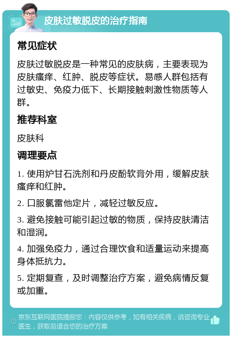 皮肤过敏脱皮的治疗指南 常见症状 皮肤过敏脱皮是一种常见的皮肤病，主要表现为皮肤瘙痒、红肿、脱皮等症状。易感人群包括有过敏史、免疫力低下、长期接触刺激性物质等人群。 推荐科室 皮肤科 调理要点 1. 使用炉甘石洗剂和丹皮酚软膏外用，缓解皮肤瘙痒和红肿。 2. 口服氯雷他定片，减轻过敏反应。 3. 避免接触可能引起过敏的物质，保持皮肤清洁和湿润。 4. 加强免疫力，通过合理饮食和适量运动来提高身体抵抗力。 5. 定期复查，及时调整治疗方案，避免病情反复或加重。