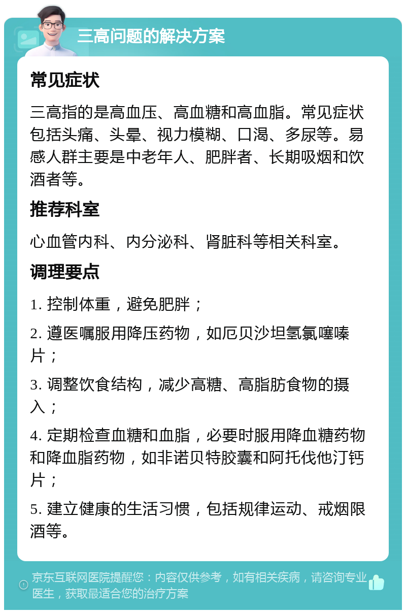 三高问题的解决方案 常见症状 三高指的是高血压、高血糖和高血脂。常见症状包括头痛、头晕、视力模糊、口渴、多尿等。易感人群主要是中老年人、肥胖者、长期吸烟和饮酒者等。 推荐科室 心血管内科、内分泌科、肾脏科等相关科室。 调理要点 1. 控制体重，避免肥胖； 2. 遵医嘱服用降压药物，如厄贝沙坦氢氯噻嗪片； 3. 调整饮食结构，减少高糖、高脂肪食物的摄入； 4. 定期检查血糖和血脂，必要时服用降血糖药物和降血脂药物，如非诺贝特胶囊和阿托伐他汀钙片； 5. 建立健康的生活习惯，包括规律运动、戒烟限酒等。