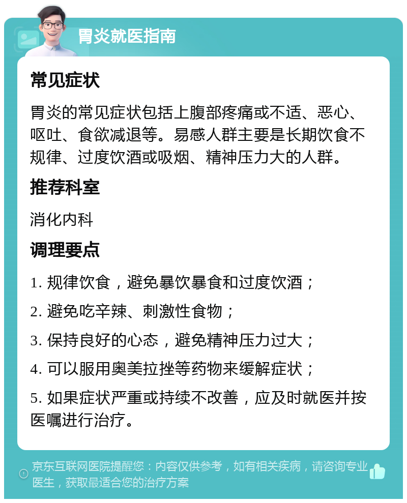 胃炎就医指南 常见症状 胃炎的常见症状包括上腹部疼痛或不适、恶心、呕吐、食欲减退等。易感人群主要是长期饮食不规律、过度饮酒或吸烟、精神压力大的人群。 推荐科室 消化内科 调理要点 1. 规律饮食，避免暴饮暴食和过度饮酒； 2. 避免吃辛辣、刺激性食物； 3. 保持良好的心态，避免精神压力过大； 4. 可以服用奥美拉挫等药物来缓解症状； 5. 如果症状严重或持续不改善，应及时就医并按医嘱进行治疗。