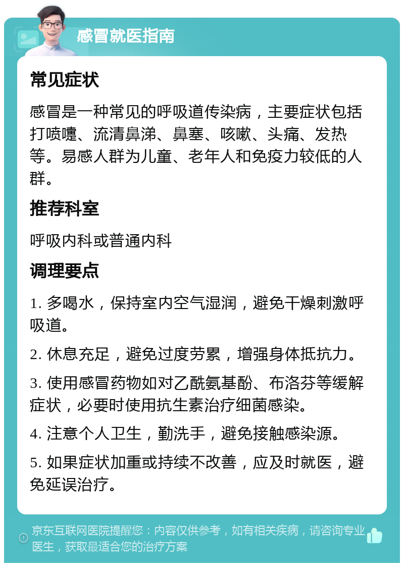 感冒就医指南 常见症状 感冒是一种常见的呼吸道传染病，主要症状包括打喷嚏、流清鼻涕、鼻塞、咳嗽、头痛、发热等。易感人群为儿童、老年人和免疫力较低的人群。 推荐科室 呼吸内科或普通内科 调理要点 1. 多喝水，保持室内空气湿润，避免干燥刺激呼吸道。 2. 休息充足，避免过度劳累，增强身体抵抗力。 3. 使用感冒药物如对乙酰氨基酚、布洛芬等缓解症状，必要时使用抗生素治疗细菌感染。 4. 注意个人卫生，勤洗手，避免接触感染源。 5. 如果症状加重或持续不改善，应及时就医，避免延误治疗。