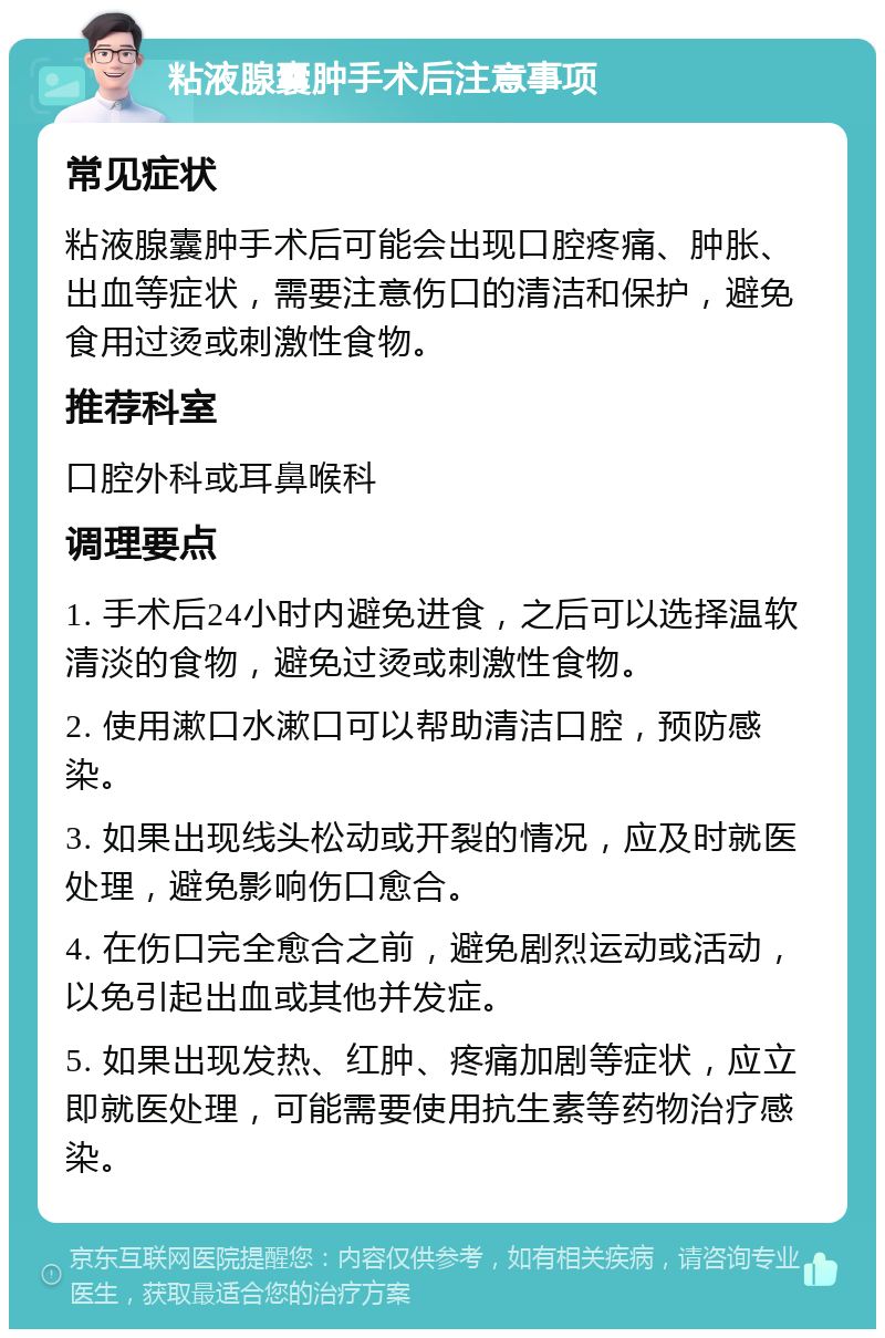 粘液腺囊肿手术后注意事项 常见症状 粘液腺囊肿手术后可能会出现口腔疼痛、肿胀、出血等症状，需要注意伤口的清洁和保护，避免食用过烫或刺激性食物。 推荐科室 口腔外科或耳鼻喉科 调理要点 1. 手术后24小时内避免进食，之后可以选择温软清淡的食物，避免过烫或刺激性食物。 2. 使用漱口水漱口可以帮助清洁口腔，预防感染。 3. 如果出现线头松动或开裂的情况，应及时就医处理，避免影响伤口愈合。 4. 在伤口完全愈合之前，避免剧烈运动或活动，以免引起出血或其他并发症。 5. 如果出现发热、红肿、疼痛加剧等症状，应立即就医处理，可能需要使用抗生素等药物治疗感染。