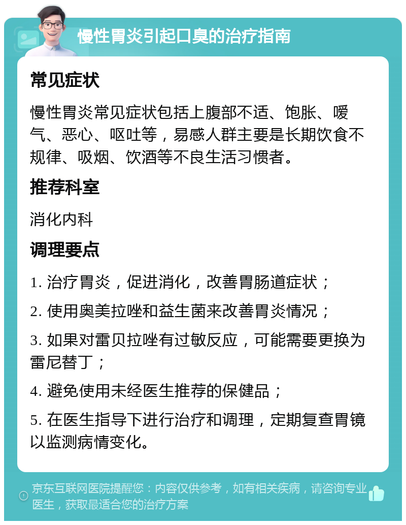 慢性胃炎引起口臭的治疗指南 常见症状 慢性胃炎常见症状包括上腹部不适、饱胀、嗳气、恶心、呕吐等，易感人群主要是长期饮食不规律、吸烟、饮酒等不良生活习惯者。 推荐科室 消化内科 调理要点 1. 治疗胃炎，促进消化，改善胃肠道症状； 2. 使用奥美拉唑和益生菌来改善胃炎情况； 3. 如果对雷贝拉唑有过敏反应，可能需要更换为雷尼替丁； 4. 避免使用未经医生推荐的保健品； 5. 在医生指导下进行治疗和调理，定期复查胃镜以监测病情变化。